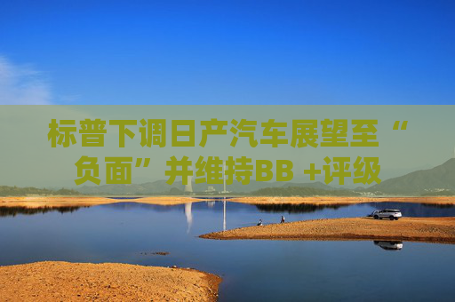 标普下调日产汽车展望至“负面”并维持BB +评级