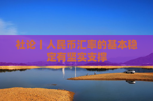 社论丨人民币汇率的基本稳定有坚实支撑