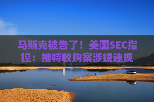 马斯克被告了！美国SEC指控：推特收购案涉嫌违规