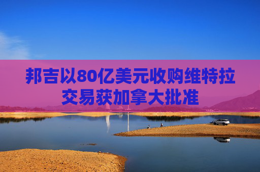 邦吉以80亿美元收购维特拉交易获加拿大批准