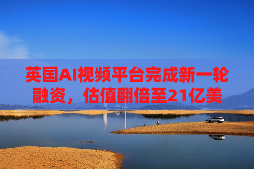 英国AI视频平台完成新一轮融资，估值翻倍至21亿美元
