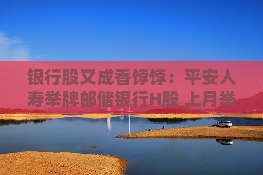 银行股又成香饽饽：平安人寿举牌邮储银行H股 上月举牌工行