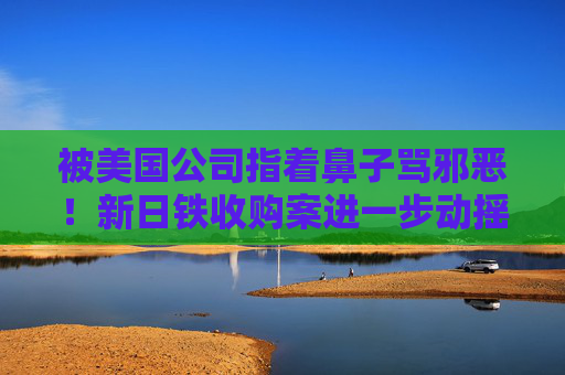 被美国公司指着鼻子骂邪恶！新日铁收购案进一步动摇美日联盟信心