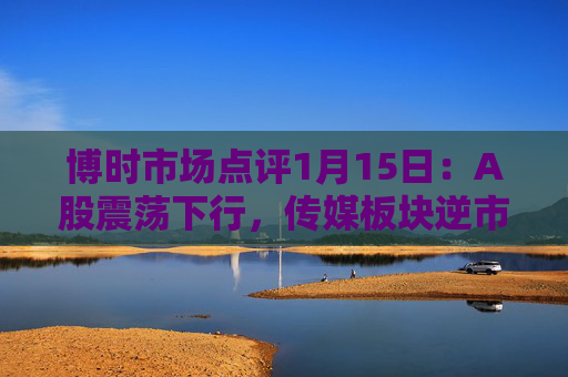 博时市场点评1月15日：A股震荡下行，传媒板块逆市领涨