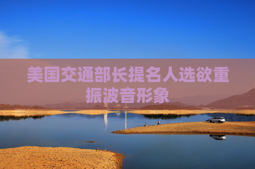 美国交通部长提名人选欲重振波音形象