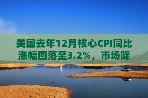 美国去年12月核心CPI同比涨幅回落至3.2%，市场降息预期回升