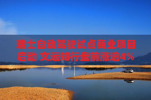 瑞士自动驾驶试点商业项目启动 文远知行盘前涨逾4%