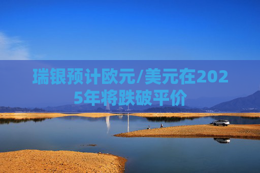 瑞银预计欧元/美元在2025年将跌破平价