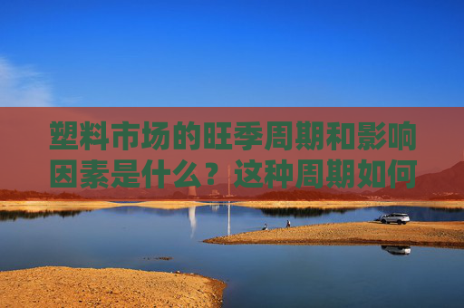 塑料市场的旺季周期和影响因素是什么？这种周期如何了解和利用？