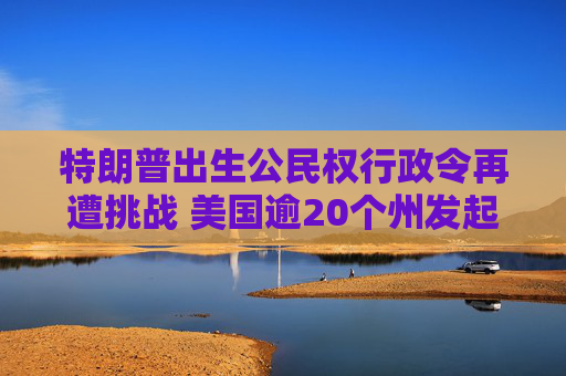 特朗普出生公民权行政令再遭挑战 美国逾20个州发起诉讼