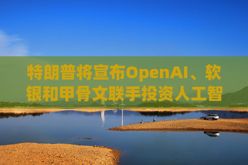特朗普将宣布OpenAI、软银和甲骨文联手投资人工智能基础设施