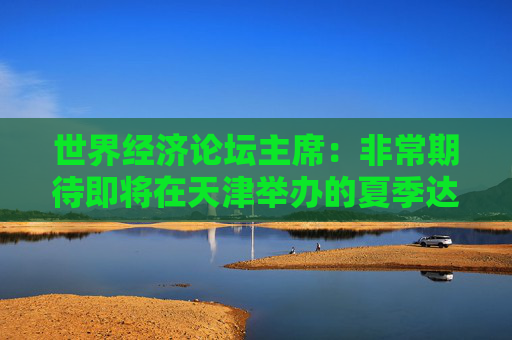 世界经济论坛主席：非常期待即将在天津举办的夏季达沃斯论坛