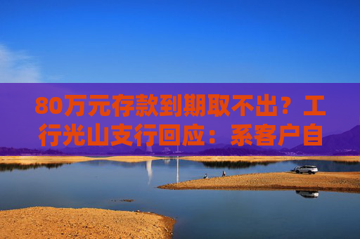 80万元存款到期取不出？工行光山支行回应：系客户自行转账至第三方公司