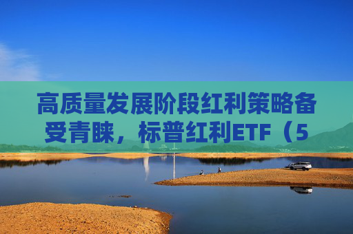 高质量发展阶段红利策略备受青睐，标普红利ETF（562060）迎布局窗口期