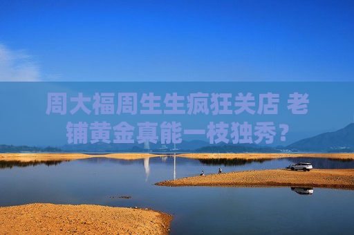 周大福周生生疯狂关店 老铺黄金真能一枝独秀？