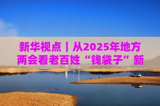 新华视点｜从2025年地方两会看老百姓“钱袋子”新变化