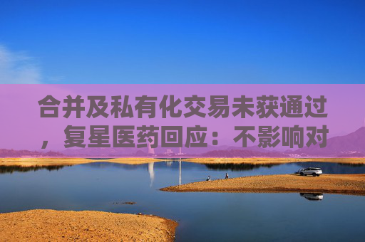 合并及私有化交易未获通过，复星医药回应：不影响对复宏汉霖控股地位