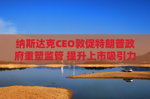 纳斯达克CEO敦促特朗普政府重塑监管 提升上市吸引力