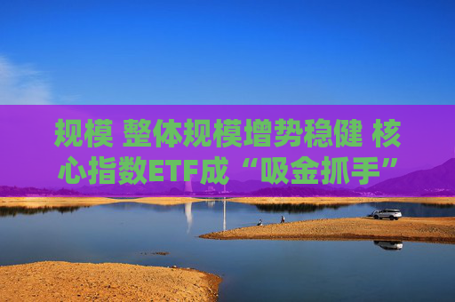 规模 整体规模增势稳健 核心指数ETF成“吸金抓手”