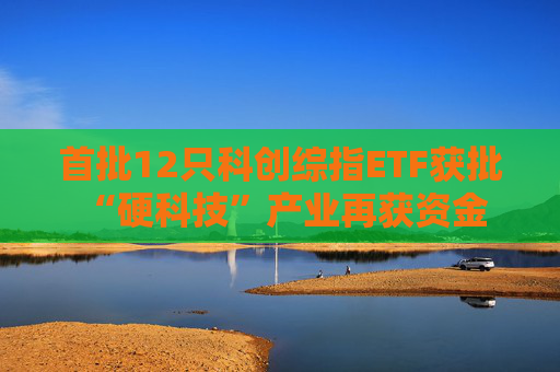 首批12只科创综指ETF获批 “硬科技”产业再获资金驰援