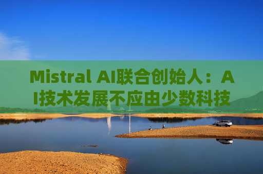 Mistral AI联合创始人：AI技术发展不应由少数科技巨头主导，而是要让更多参与者能够获取和创新
