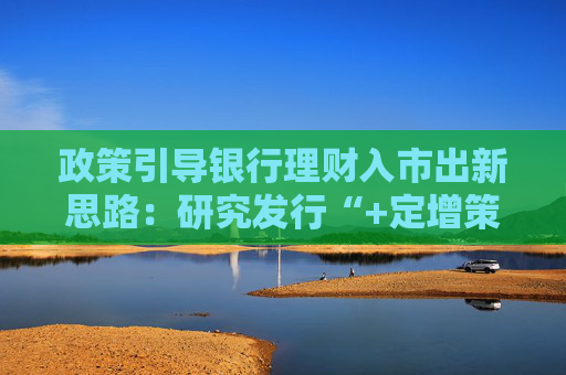 政策引导银行理财入市出新思路：研究发行“+定增策略”产品 探索私募专向产品引导资金入市