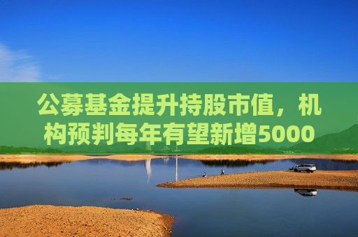 公募基金提升持股市值，机构预判每年有望新增5000亿