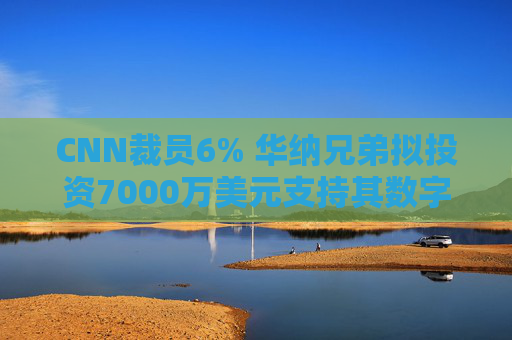 CNN裁员6% 华纳兄弟拟投资7000万美元支持其数字化转型