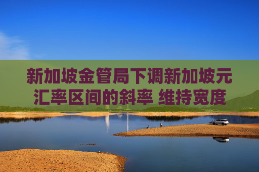 新加坡金管局下调新加坡元汇率区间的斜率 维持宽度和中点不变