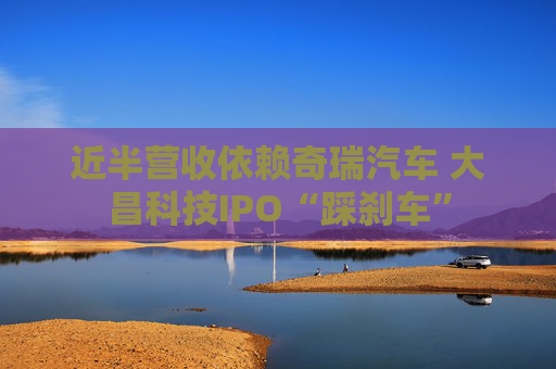 近半营收依赖奇瑞汽车 大昌科技IPO“踩刹车”