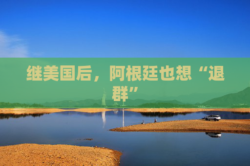 继美国后，阿根廷也想“退群”