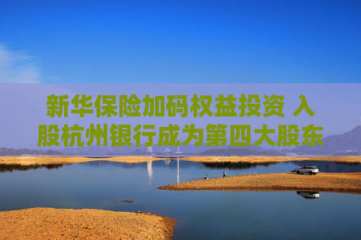 新华保险加码权益投资 入股杭州银行成为第四大股东