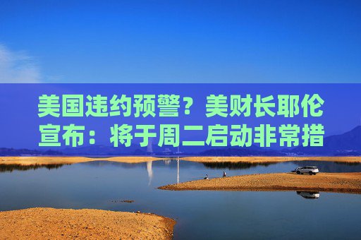 美国违约预警？美财长耶伦宣布：将于周二启动非常措施