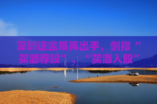 深圳证监局再出手，剑指“买酒荐股”、“买酒入股”