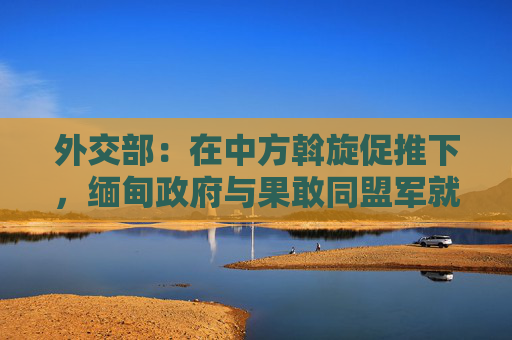 外交部：在中方斡旋促推下，缅甸政府与果敢同盟军就地停火止战