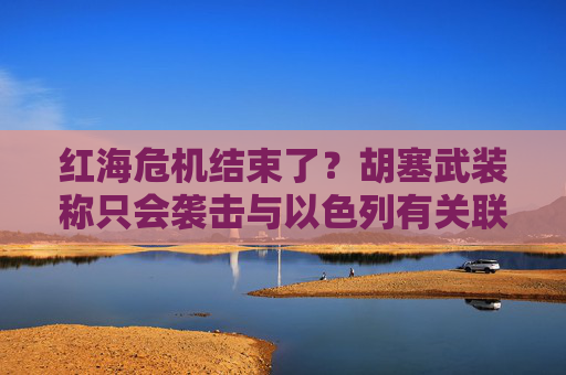 红海危机结束了？胡塞武装称只会袭击与以色列有关联的船只