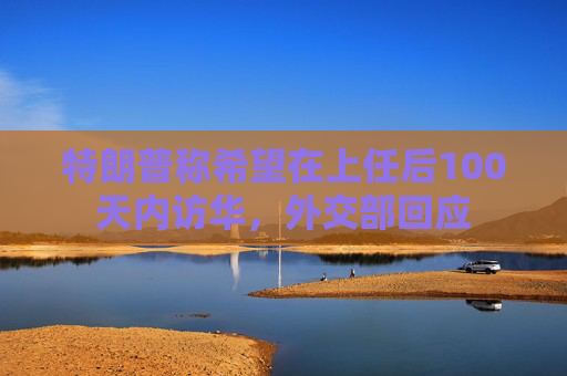 特朗普称希望在上任后100天内访华，外交部回应