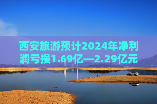 西安旅游预计2024年净利润亏损1.69亿—2.29亿元