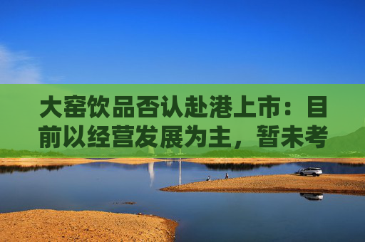 大窑饮品否认赴港上市：目前以经营发展为主，暂未考虑IPO事项