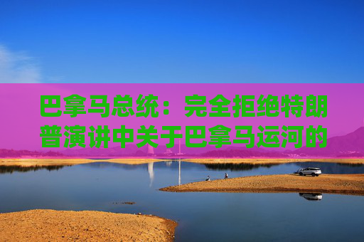 巴拿马总统：完全拒绝特朗普演讲中关于巴拿马运河的言论