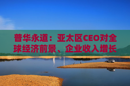 普华永道：亚太区CEO对全球经济前景、企业收入增长更乐观