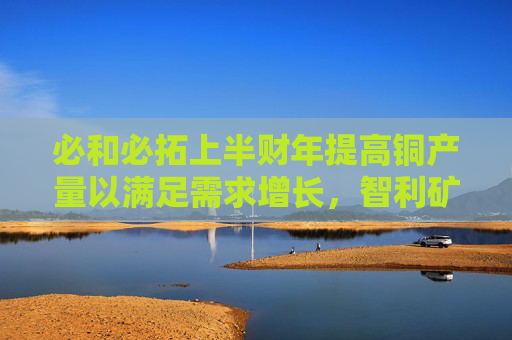 必和必拓上半财年提高铜产量以满足需求增长，智利矿场产量大增