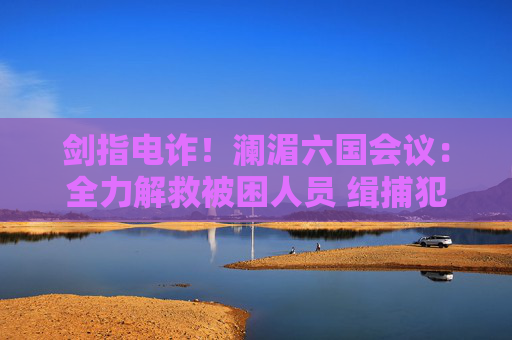 剑指电诈！澜湄六国会议：全力解救被困人员 缉捕犯罪集团头目