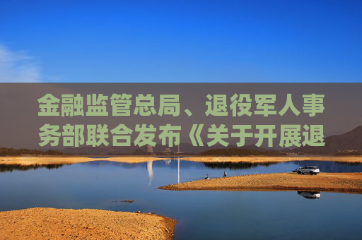 金融监管总局、退役军人事务部联合发布《关于开展退役军人创业贷进一步支持退役军人创业创新的通知》