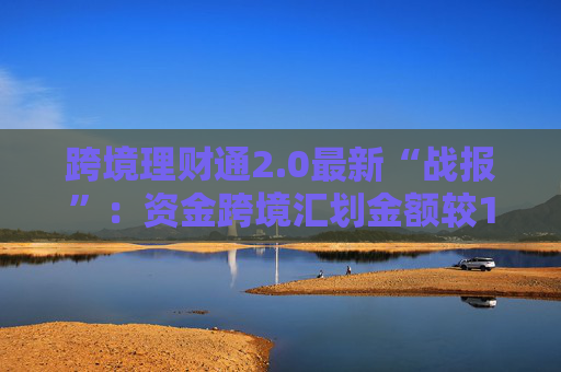 跨境理财通2.0最新“战报”：资金跨境汇划金额较1.0增长6.2倍
