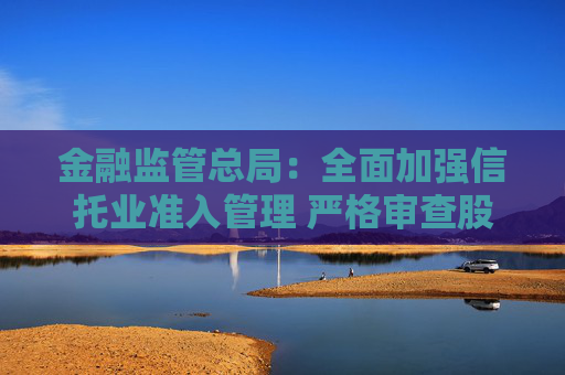 金融监管总局：全面加强信托业准入管理 严格审查股东资质