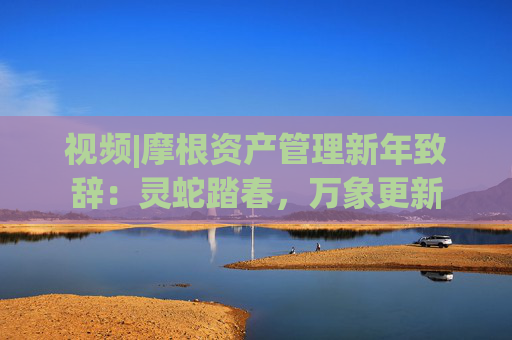 视频|摩根资产管理新年致辞：灵蛇踏春，万象更新