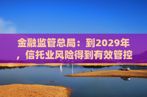 金融监管总局：到2029年，信托业风险得到有效管控