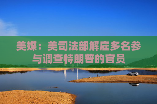 美媒：美司法部解雇多名参与调查特朗普的官员