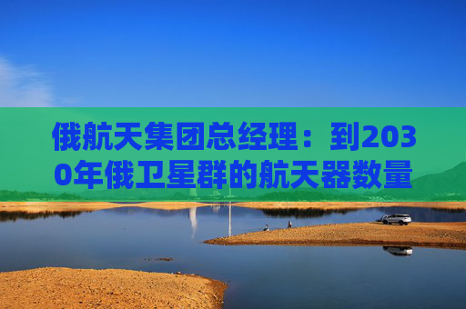 俄航天集团总经理：到2030年俄卫星群的航天器数量将达650颗